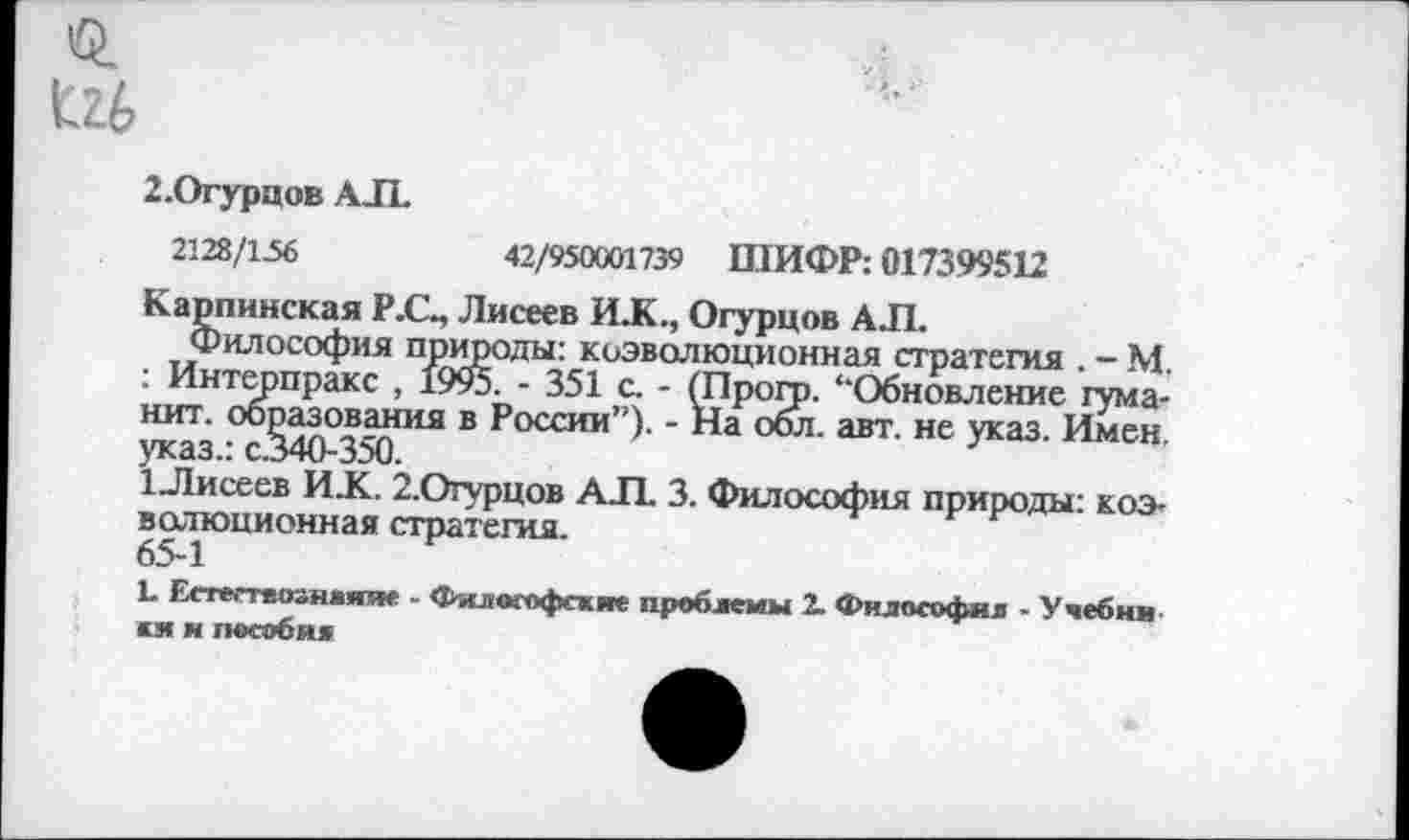 ﻿г
2.Огурцов АЛ.
2128/156	42/950001739 ШИФР: 017399512
Карпинская Р.С., Лисеев ИЖ., Огурцов АЛ.
Философия природы: коэволюционная стратегия . - М. : Интерпракс , 1995. - 351 с. - (Прогр. “Обновление гума-нит. образования в России”). - На обл. авт. не указ. Имен, указ.: с.340-350.
1_Лисеев ИЖ. 2.Огурцов АЛ. 3. Философия природы: коэволюционная стратегия.
65-1
Ь Естествознание - Философские проблемы 2. Философия - Учебни кя и пособи»